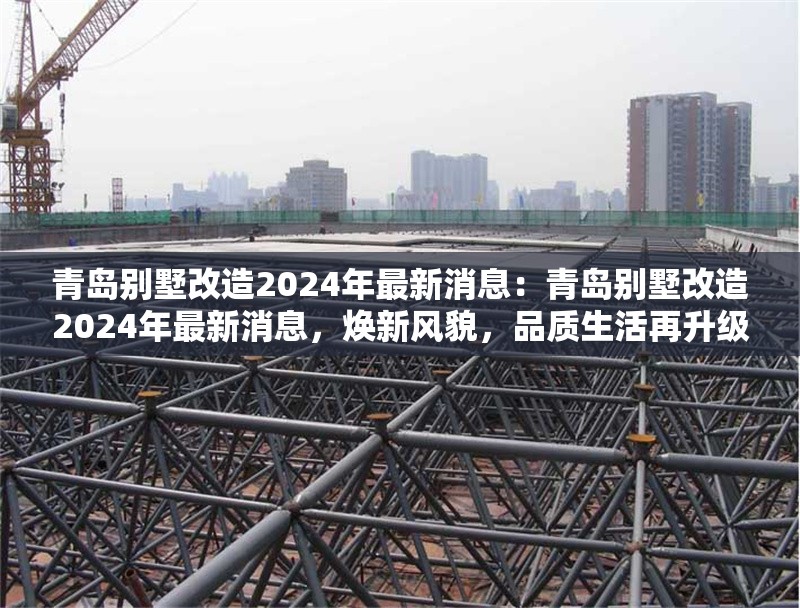 青島別墅改造2024年最新消息：青島別墅改造2024年最新消息，煥新風(fēng)貌，品質(zhì)生活再升級(jí) 行業(yè)新聞