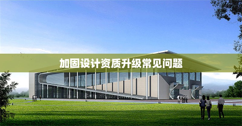 加固設(shè)計(jì)資質(zhì)升級(jí)常見問題 行業(yè)新聞 第1張