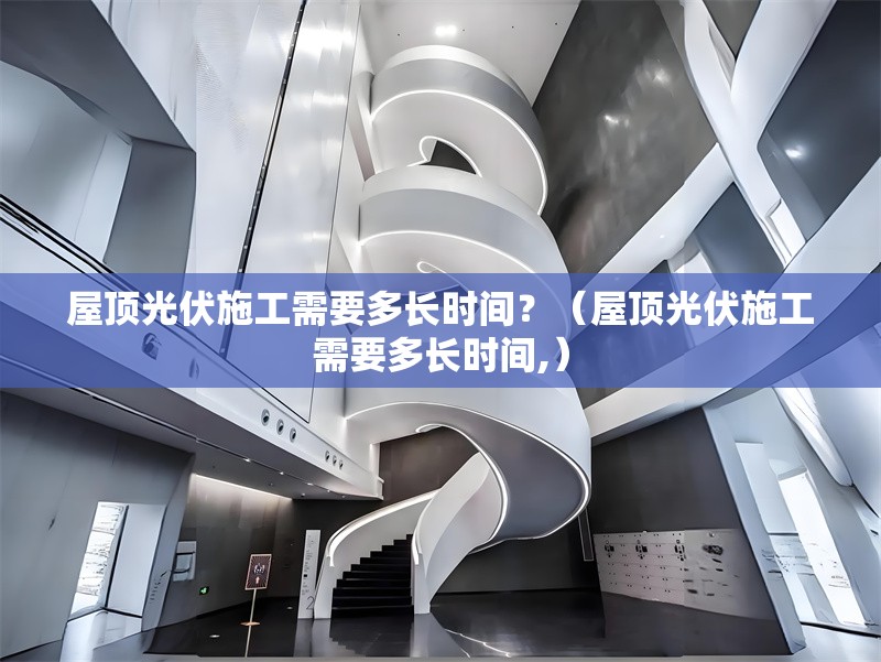 屋頂光伏施工需要多長時間？（屋頂光伏施工需要多長時間,）