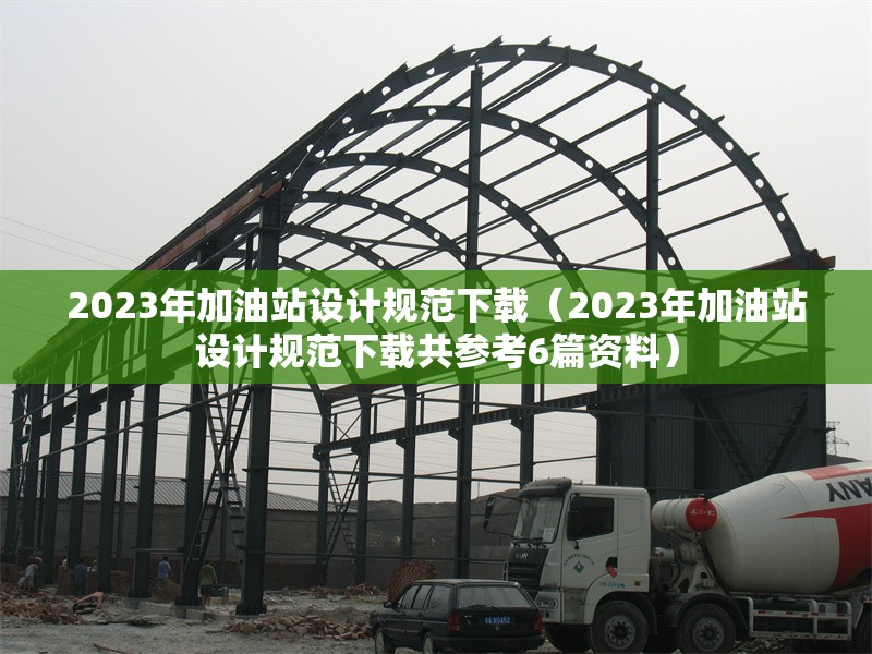 2023年加油站設(shè)計(jì)規(guī)范下載（2023年加油站設(shè)計(jì)規(guī)范下載共參考6篇資料）