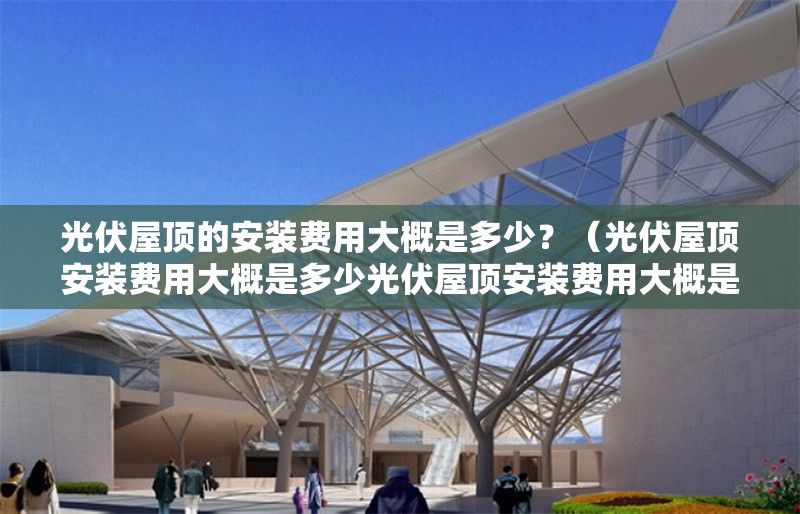光伏屋頂?shù)陌惭b費用大概是多少？（光伏屋頂安裝費用大概是多少光伏屋頂安裝費用大概是多少） 行業(yè)新聞