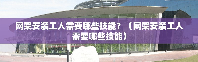 網(wǎng)架安裝工人需要哪些技能？（網(wǎng)架安裝工人需要哪些技能） 行業(yè)新聞