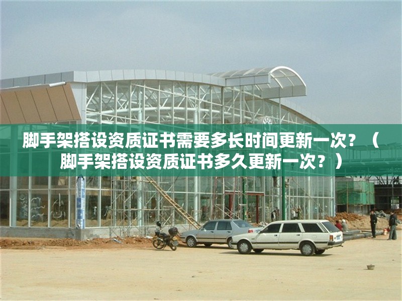 腳手架搭設(shè)資質(zhì)證書需要多長時(shí)間更新一次？（腳手架搭設(shè)資質(zhì)證書多久更新一次？）