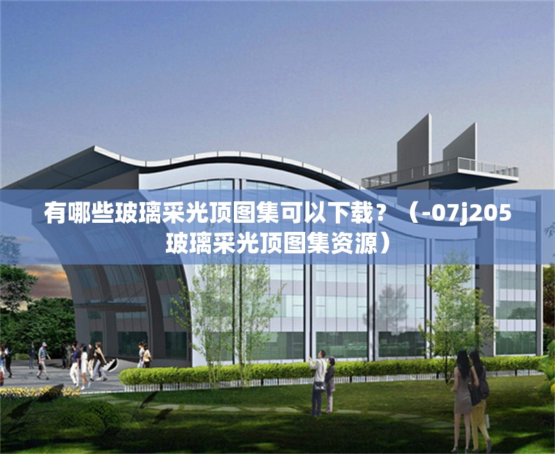 有哪些玻璃采光頂圖集可以下載？（-07j205玻璃采光頂圖集資源）