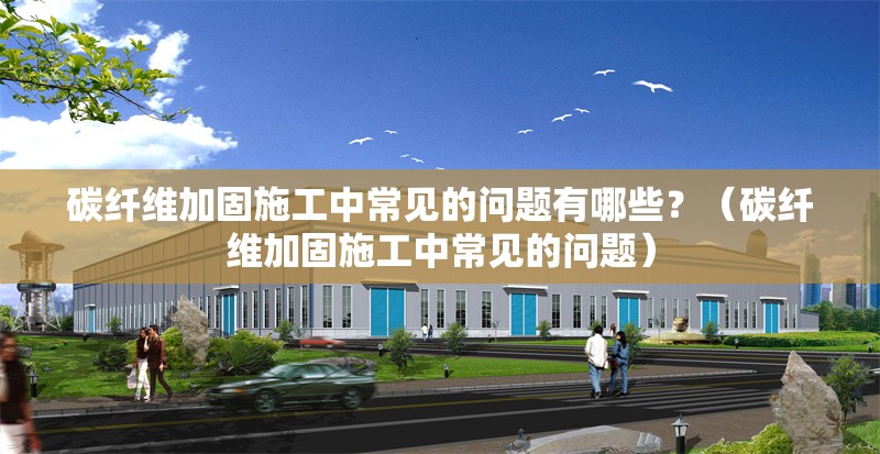 碳纖維加固施工中常見的問題有哪些？（碳纖維加固施工中常見的問題） 行業(yè)新聞
