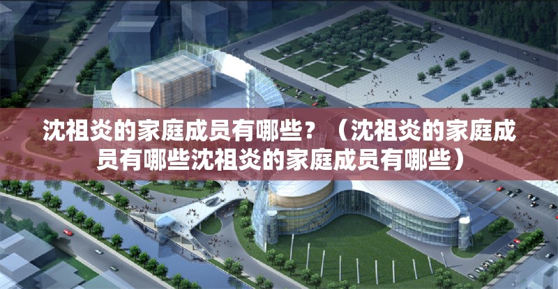 沈祖炎的家庭成員有哪些？（沈祖炎的家庭成員有哪些沈祖炎的家庭成員有哪些）