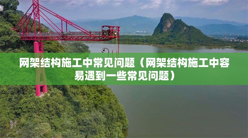 網(wǎng)架結(jié)構(gòu)施工中常見問題（網(wǎng)架結(jié)構(gòu)施工中容易遇到一些常見問題） 行業(yè)新聞