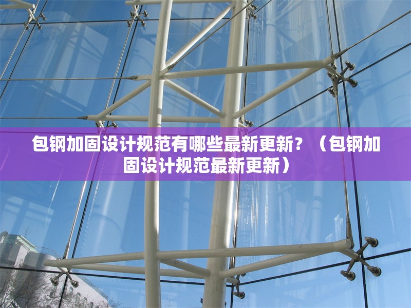 包鋼加固設(shè)計(jì)規(guī)范有哪些最新更新？（包鋼加固設(shè)計(jì)規(guī)范最新更新）
