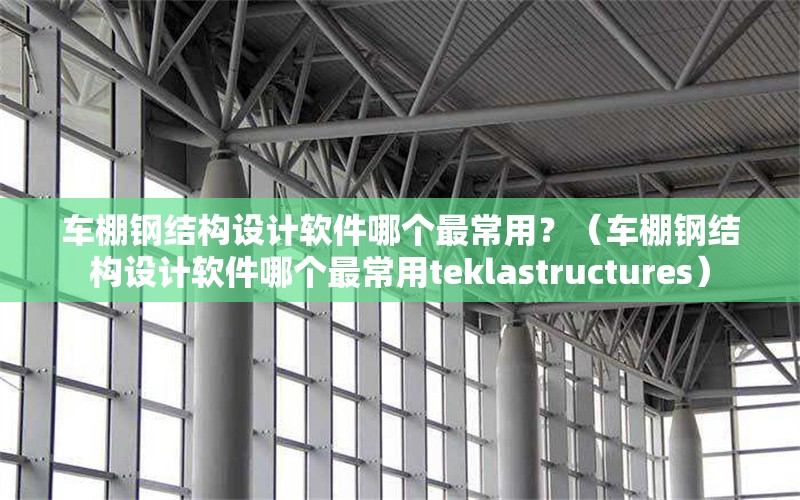 車棚鋼結(jié)構(gòu)設(shè)計(jì)軟件哪個(gè)最常用？（車棚鋼結(jié)構(gòu)設(shè)計(jì)軟件哪個(gè)最常用teklastructures）