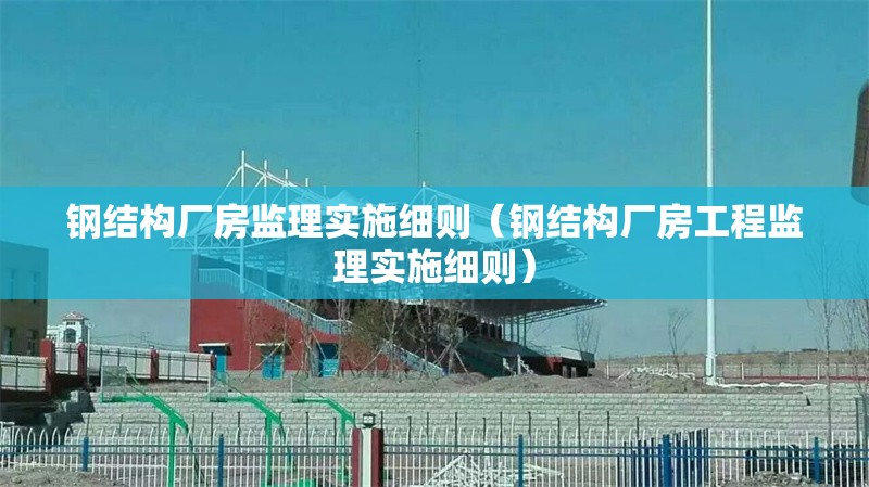 鋼結構廠房監(jiān)理實施細則（鋼結構廠房工程監(jiān)理實施細則）