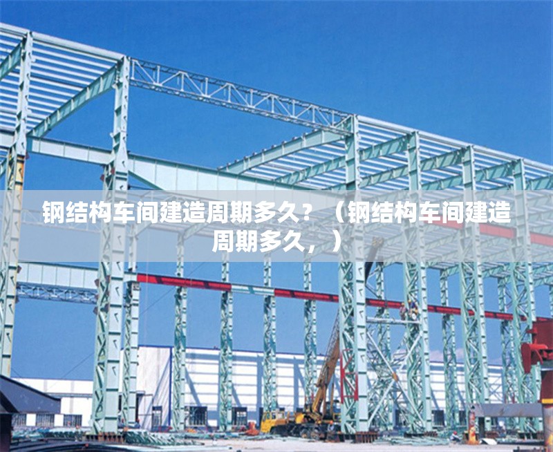 鋼結(jié)構(gòu)車間建造周期多久？（鋼結(jié)構(gòu)車間建造周期多久，）