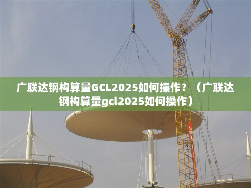 廣聯(lián)達鋼構(gòu)算量GCL2025如何操作？（廣聯(lián)達鋼構(gòu)算量gcl2025如何操作）