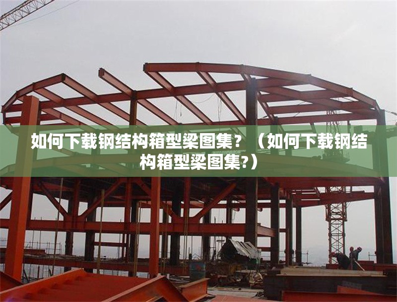 如何下載鋼結(jié)構(gòu)箱型梁圖集？（如何下載鋼結(jié)構(gòu)箱型梁圖集?） 行業(yè)新聞