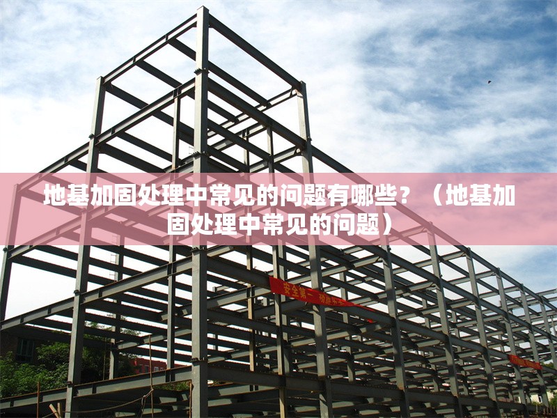 地基加固處理中常見的問題有哪些？（地基加固處理中常見的問題）