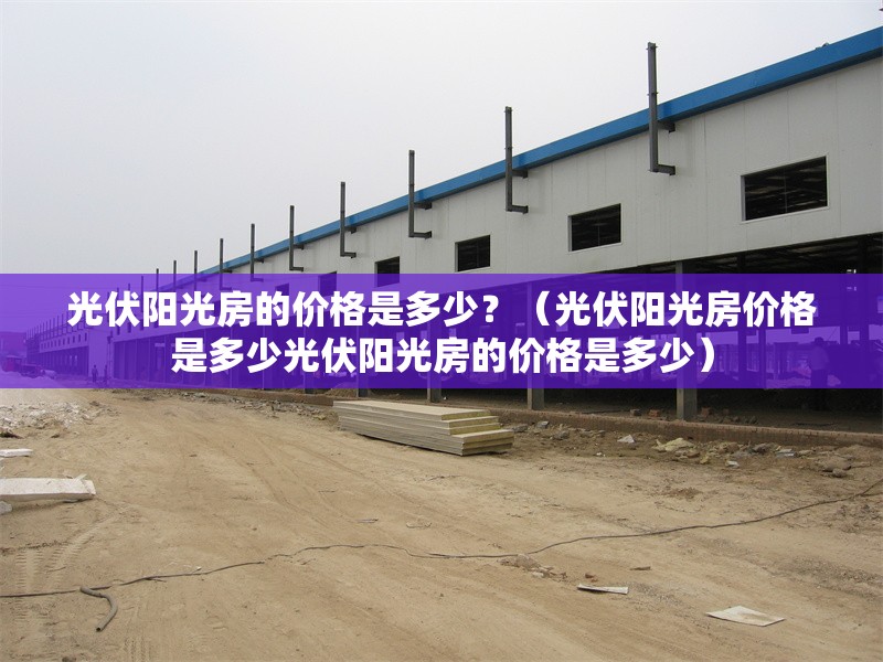光伏陽光房的價格是多少？（光伏陽光房價格是多少光伏陽光房的價格是多少）