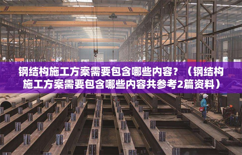 鋼結(jié)構(gòu)施工方案需要包含哪些內(nèi)容？（鋼結(jié)構(gòu)施工方案需要包含哪些內(nèi)容共參考2篇資料） 行業(yè)新聞
