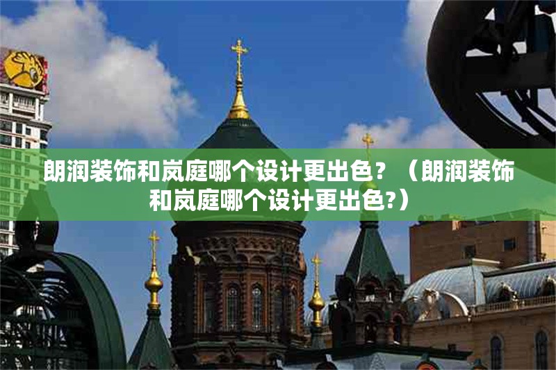 朗潤裝飾和嵐庭哪個設(shè)計更出色？（朗潤裝飾和嵐庭哪個設(shè)計更出色?）