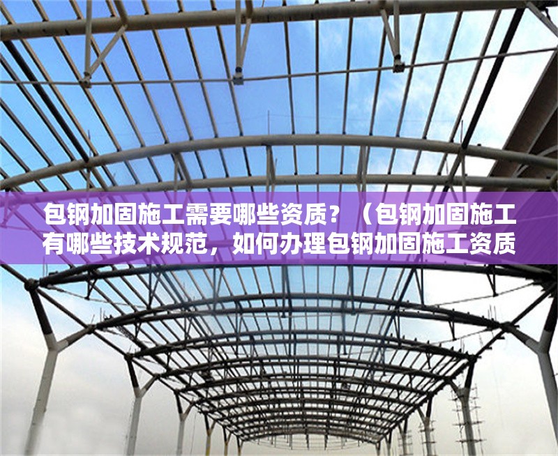 包鋼加固施工需要哪些資質(zhì)？（包鋼加固施工有哪些技術(shù)規(guī)范，如何辦理包鋼加固施工資質(zhì)？）