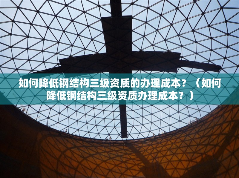 如何降低鋼結(jié)構(gòu)三級資質(zhì)的辦理成本？（如何降低鋼結(jié)構(gòu)三級資質(zhì)辦理成本？） 行業(yè)新聞
