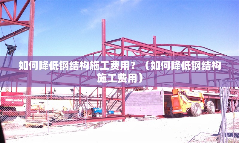 如何降低鋼結(jié)構(gòu)施工費用？（如何降低鋼結(jié)構(gòu)施工費用）
