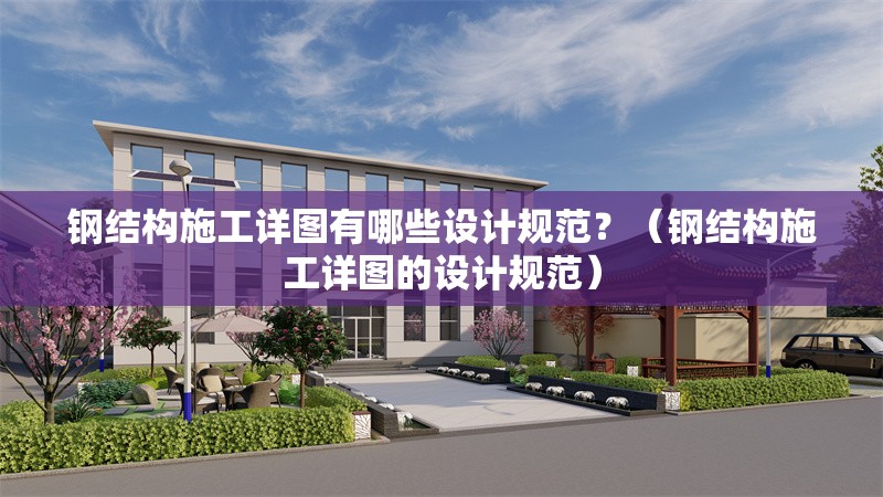 鋼結構施工詳圖有哪些設計規(guī)范？（鋼結構施工詳圖的設計規(guī)范） 行業(yè)新聞