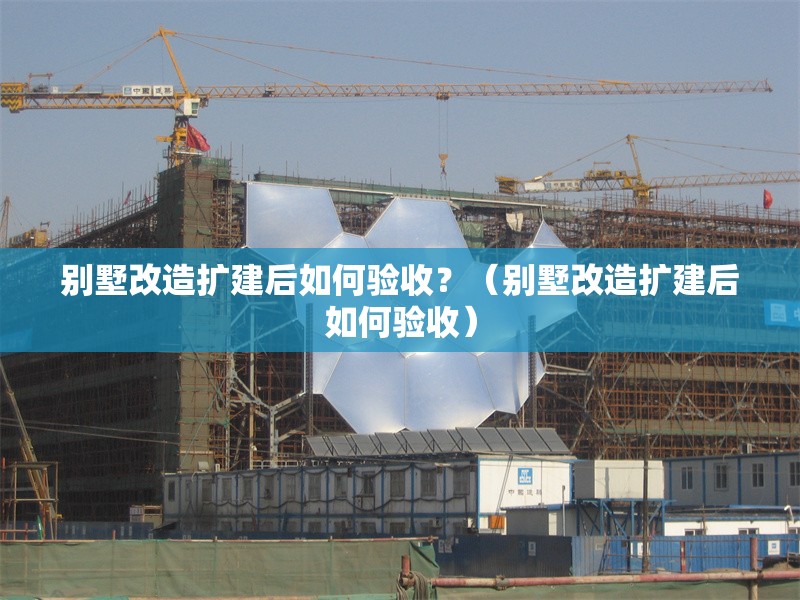 別墅改造擴建后如何驗收？（別墅改造擴建后如何驗收） 行業(yè)新聞