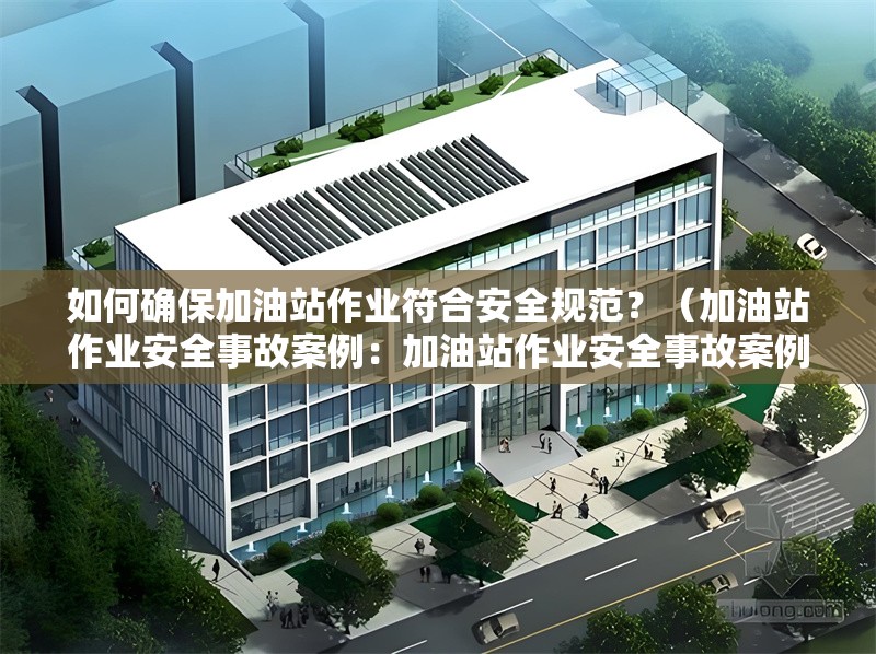 如何確保加油站作業(yè)符合安全規(guī)范？（加油站作業(yè)安全事故案例：加油站作業(yè)安全事故案例） 行業(yè)新聞