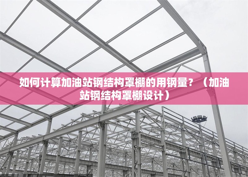 如何計算加油站鋼結(jié)構(gòu)罩棚的用鋼量？（加油站鋼結(jié)構(gòu)罩棚設(shè)計）