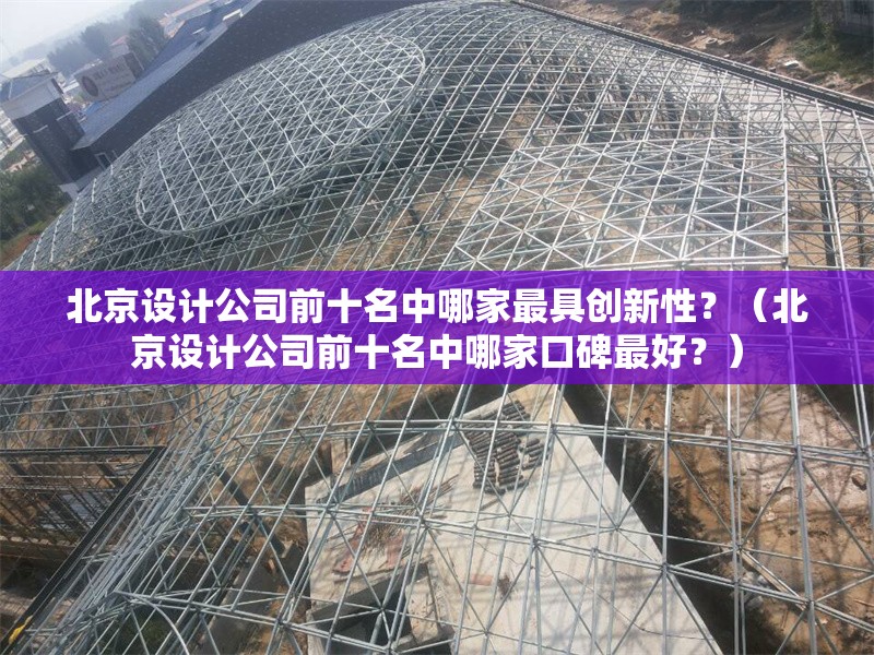 北京設(shè)計公司前十名中哪家最具創(chuàng)新性？（北京設(shè)計公司前十名中哪家口碑最好？）