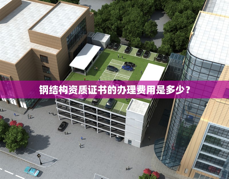 鋼結(jié)構(gòu)資質(zhì)證書的辦理費(fèi)用是多少？ 行業(yè)新聞