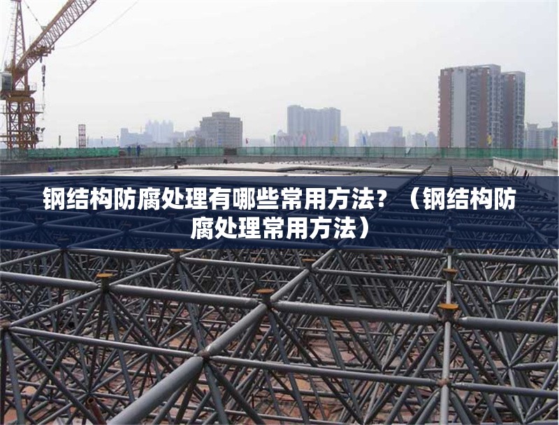 鋼結(jié)構(gòu)防腐處理有哪些常用方法？（鋼結(jié)構(gòu)防腐處理常用方法） 行業(yè)新聞