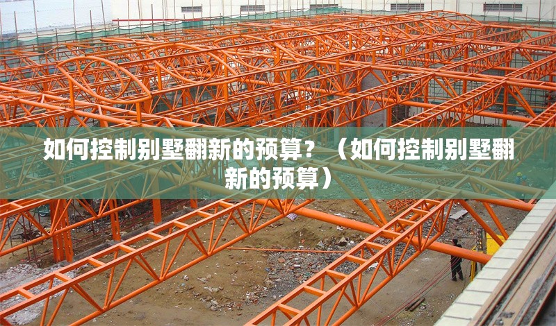 如何控制別墅翻新的預算？（如何控制別墅翻新的預算） 行業(yè)新聞