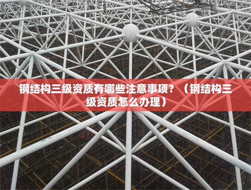 鋼結(jié)構(gòu)三級(jí)資質(zhì)有哪些注意事項(xiàng)？（鋼結(jié)構(gòu)三級(jí)資質(zhì)怎么辦理）