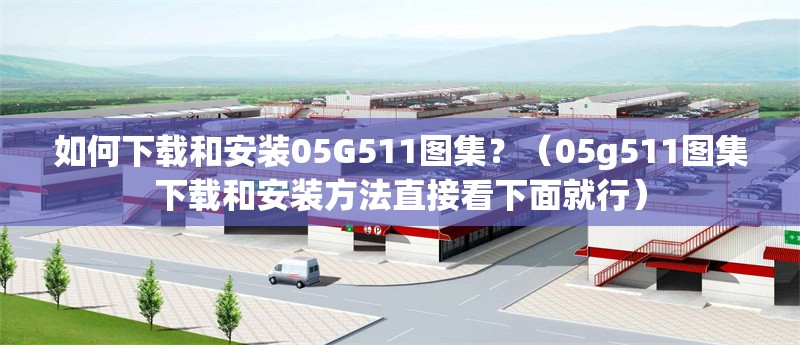 如何下載和安裝05G511圖集？（05g511圖集下載和安裝方法直接看下面就行）