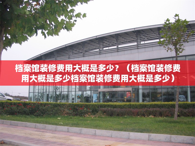 檔案館裝修費用大概是多少？（檔案館裝修費用大概是多少檔案館裝修費用大概是多少）