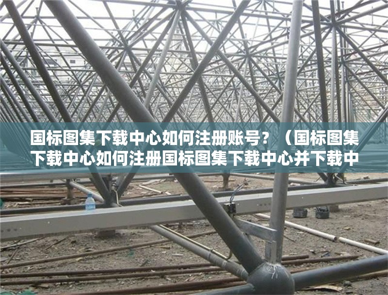 國標圖集下載中心如何注冊賬號？（國標圖集下載中心如何注冊國標圖集下載中心并下載中心）