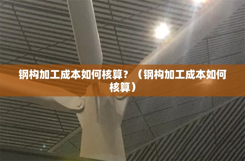 鋼構(gòu)加工成本如何核算？（鋼構(gòu)加工成本如何核算） 行業(yè)新聞