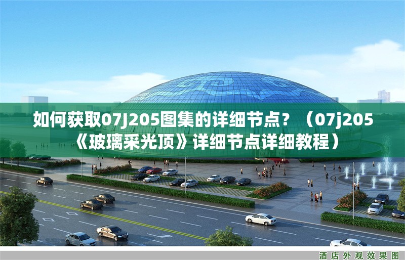 如何獲取07J205圖集的詳細(xì)節(jié)點(diǎn)？（07j205《玻璃采光頂》詳細(xì)節(jié)點(diǎn)詳細(xì)教程） 行業(yè)新聞