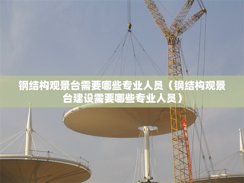 鋼結(jié)構(gòu)觀景臺(tái)需要哪些專業(yè)人員（鋼結(jié)構(gòu)觀景臺(tái)建設(shè)需要哪些專業(yè)人員） 行業(yè)新聞