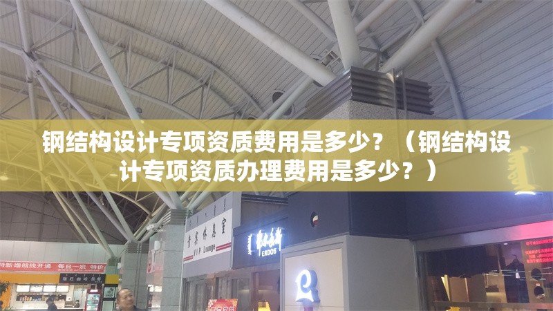 鋼結(jié)構(gòu)設(shè)計(jì)專(zhuān)項(xiàng)資質(zhì)費(fèi)用是多少？（鋼結(jié)構(gòu)設(shè)計(jì)專(zhuān)項(xiàng)資質(zhì)辦理費(fèi)用是多少？） 行業(yè)新聞