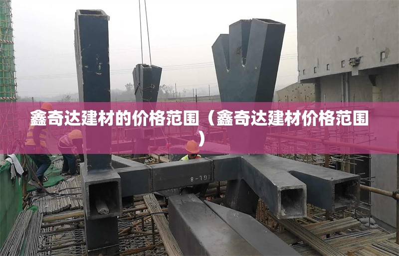 鑫奇達建材的價格范圍（鑫奇達建材價格范圍） 行業(yè)新聞