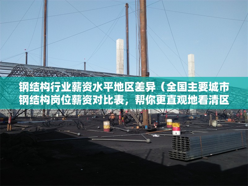 鋼結(jié)構(gòu)行業(yè)薪資水平地區(qū)差異（全國(guó)主要城市鋼結(jié)構(gòu)崗位薪資對(duì)比表，幫你更直觀地看清區(qū)域差異）