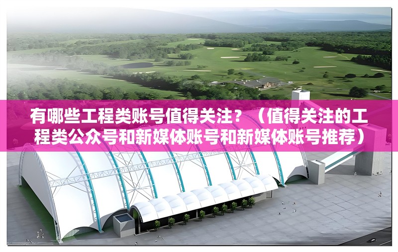 有哪些工程類賬號值得關(guān)注？（值得關(guān)注的工程類公眾號和新媒體賬號和新媒體賬號推薦） 行業(yè)新聞
