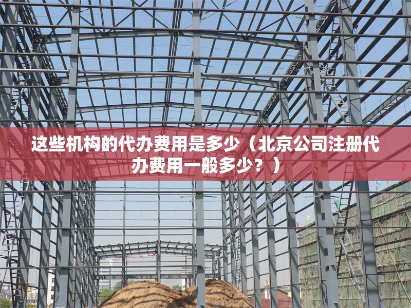 這些機構(gòu)的代辦費用是多少（北京公司注冊代辦費用一般多少？） 行業(yè)新聞