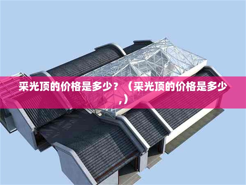 采光頂?shù)膬r格是多少？（采光頂?shù)膬r格是多少,） 行業(yè)新聞