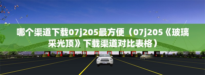 哪個渠道下載07j205最方便（07j205《玻璃采光頂》下載渠道對比表格） 行業(yè)新聞