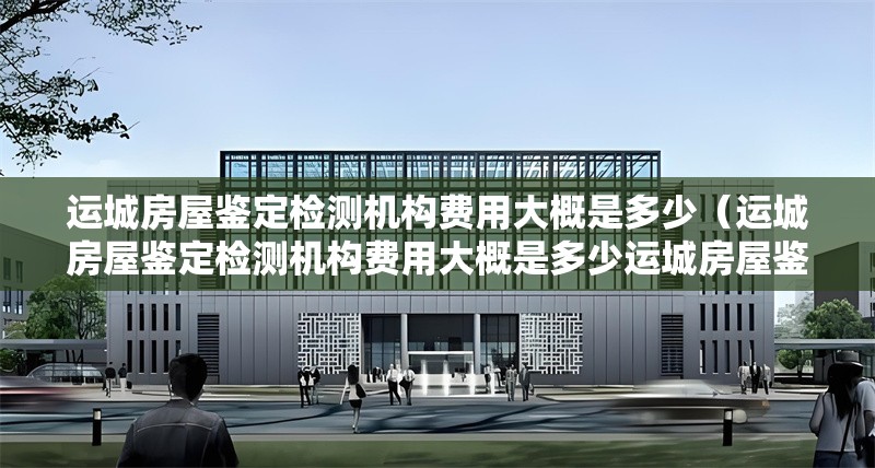 運(yùn)城房屋鑒定檢測機(jī)構(gòu)費(fèi)用大概是多少（運(yùn)城房屋鑒定檢測機(jī)構(gòu)費(fèi)用大概是多少運(yùn)城房屋鑒定檢測費(fèi)用大概是多少） 行業(yè)新聞