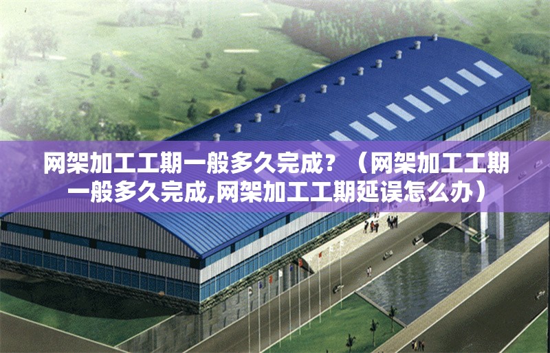 網(wǎng)架加工工期一般多久完成？（網(wǎng)架加工工期一般多久完成,網(wǎng)架加工工期延誤怎么辦） 行業(yè)新聞