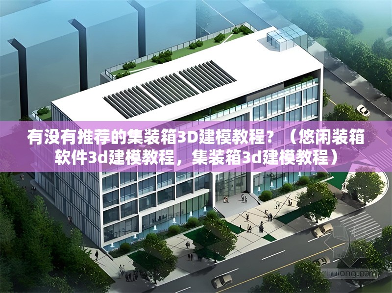 有沒有推薦的集裝箱3D建模教程？（悠閑裝箱軟件3d建模教程，集裝箱3d建模教程） 行業(yè)新聞