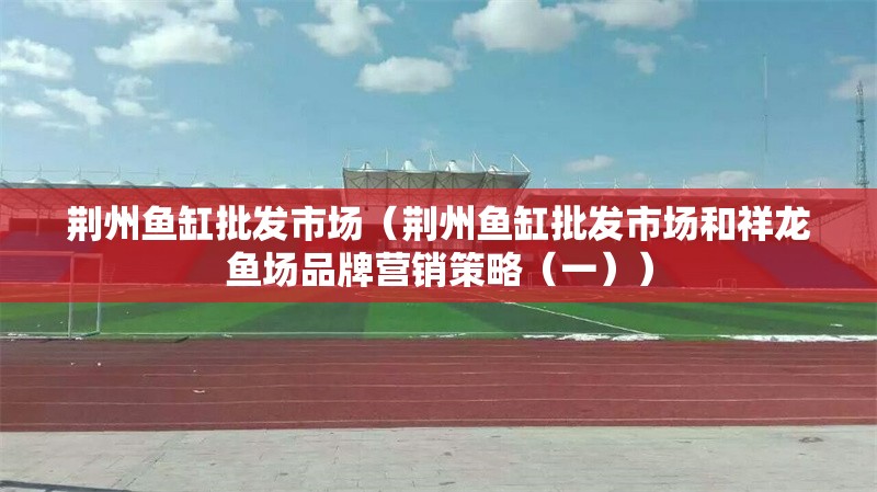 荊州魚缸批發(fā)市場(chǎng)（荊州魚缸批發(fā)市場(chǎng)和祥龍魚場(chǎng)品牌營(yíng)銷策略（一）） 行業(yè)新聞